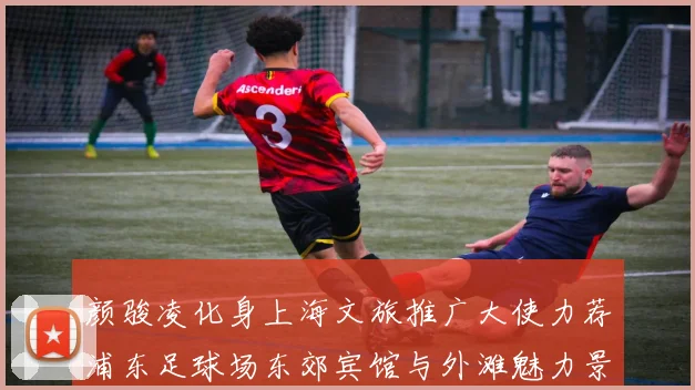 颜骏凌化身上海文旅推广大使力荐浦东足球场东郊宾馆与外滩魅力景点