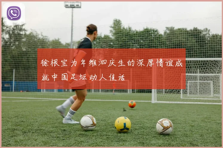 徐根宝为年维泗庆生的深厚情谊成就中国足坛动人佳话