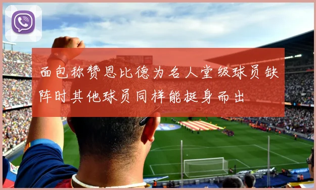 面包称赞恩比德为名人堂级球员缺阵时其他球员同样能挺身而出