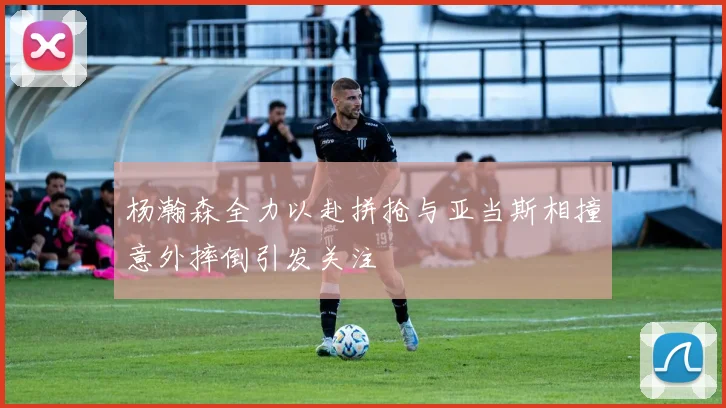 杨瀚森全力以赴拼抢与亚当斯相撞意外摔倒引发关注