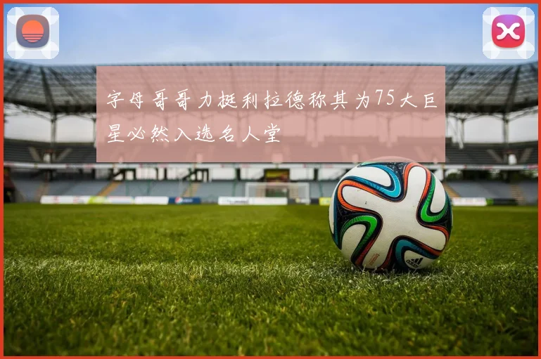 字母哥哥力挺利拉德称其为75大巨星必然入选名人堂