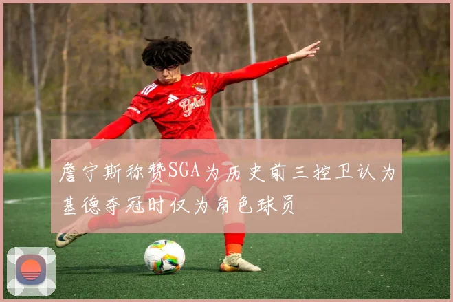 詹宁斯称赞SGA为历史前三控卫认为基德夺冠时仅为角色球员