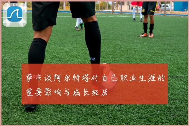 萨卡谈阿尔特塔对自己职业生涯的重要影响与成长经历
