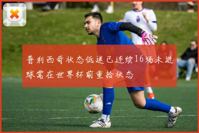 普利西奇状态低迷已连续16场未进球需在世界杯前重拾状态