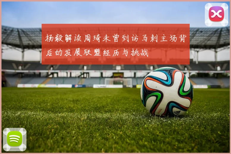杨毅解读周琦未曾到访马刺主场背后的发展联盟经历与挑战