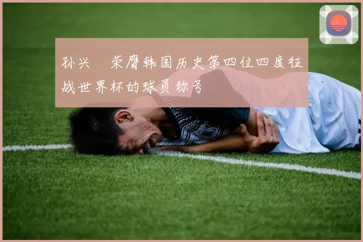 孙兴慜荣膺韩国历史第四位四度征战世界杯的球员称号