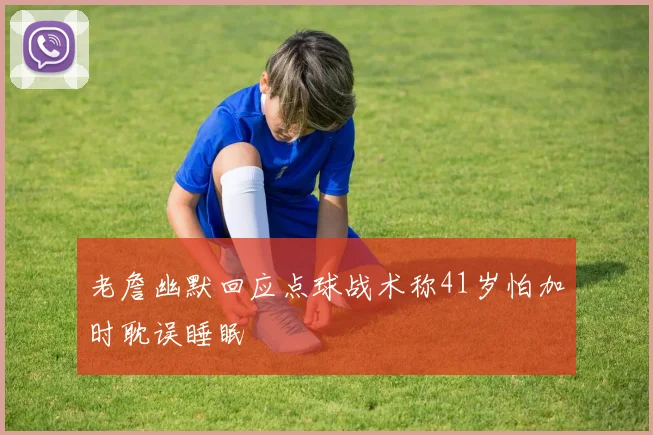 老詹幽默回应点球战术称41岁怕加时耽误睡眠