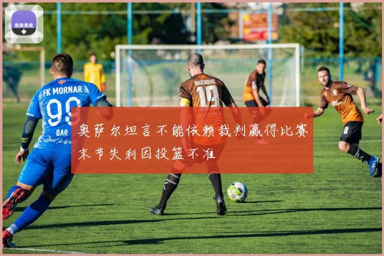 奥萨尔坦言不能依赖裁判赢得比赛末节失利因投篮不准