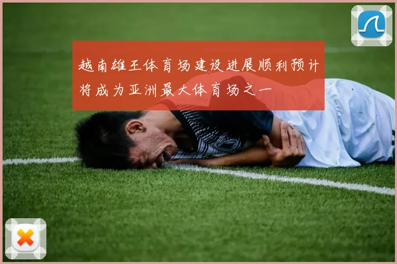 越南雄王体育场建设进展顺利预计将成为亚洲最大体育场之一