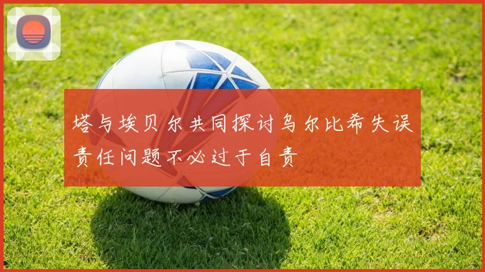 塔与埃贝尔共同探讨乌尔比希失误责任问题不必过于自责