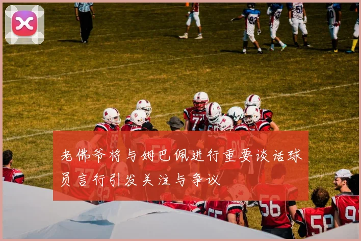 老佛爷将与姆巴佩进行重要谈话球员言行引发关注与争议