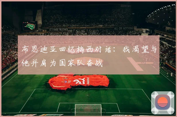 布恩迪亚回忆梅西对话：我渴望与他并肩为国家队奋战